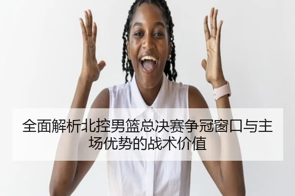 全面解析北控男篮总决赛争冠窗口与主场优势的战术价值
